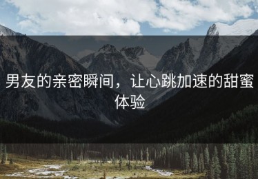 男友的亲密瞬间，让心跳加速的甜蜜体验