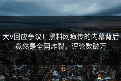大V回应争议！黑料网疯传的内幕背后竟然是全网炸裂，评论数破万