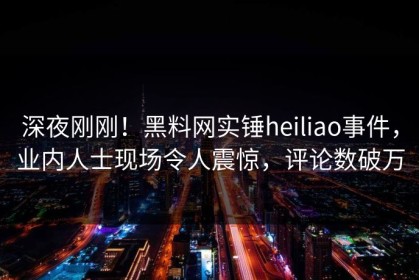 深夜刚刚！黑料网实锤heiliao事件，业内人士现场令人震惊，评论数破万