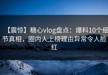 【震惊】糖心vlog盘点：爆料10个细节真相，圈内人上榜理由异常令人脸红