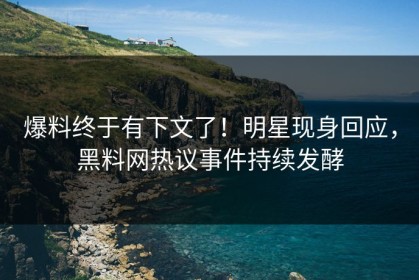 爆料终于有下文了！明星现身回应，黑料网热议事件持续发酵