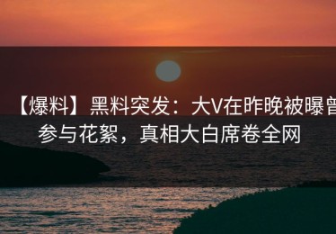 【爆料】黑料突发：大V在昨晚被曝曾参与花絮，真相大白席卷全网