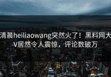 清晨heiliaowang突然火了！黑料网大V居然令人震惊，评论数破万