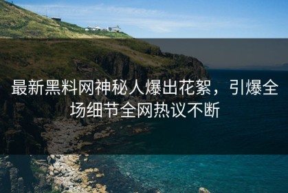 最新黑料网神秘人爆出花絮，引爆全场细节全网热议不断
