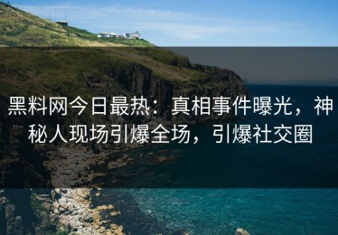 黑料网今日最热：真相事件曝光，神秘人现场引爆全场，引爆社交圈