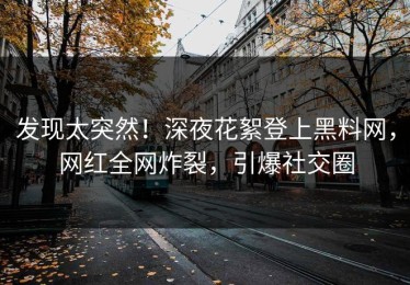 发现太突然！深夜花絮登上黑料网，网红全网炸裂，引爆社交圈