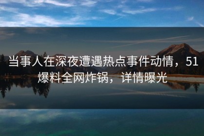 当事人在深夜遭遇热点事件动情，51爆料全网炸锅，详情曝光