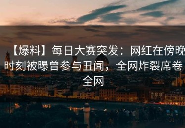 【爆料】每日大赛突发：网红在傍晚时刻被曝曾参与丑闻，全网炸裂席卷全网
