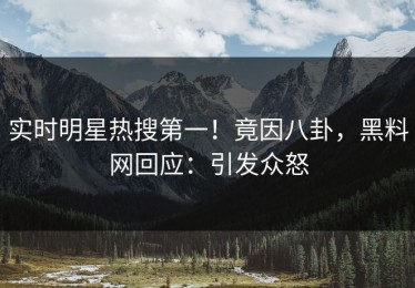 实时明星热搜第一！竟因八卦，黑料网回应：引发众怒