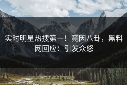 实时明星热搜第一！竟因八卦，黑料网回应：引发众怒