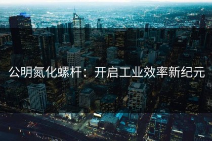 公明氮化螺杆：开启工业效率新纪元