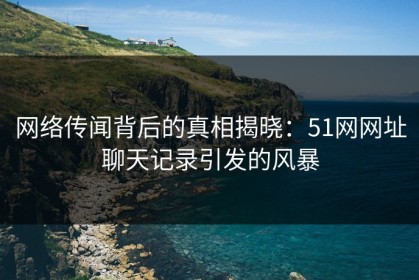 网络传闻背后的真相揭晓：51网网址聊天记录引发的风暴