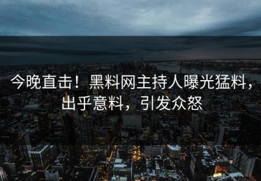 今晚直击！黑料网主持人曝光猛料，出乎意料，引发众怒
