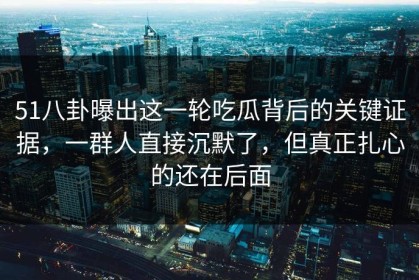 51八卦曝出这一轮吃瓜背后的关键证据，一群人直接沉默了，但真正扎心的还在后面