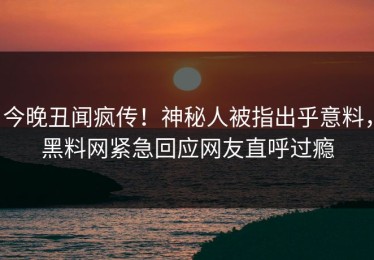 今晚丑闻疯传！神秘人被指出乎意料，黑料网紧急回应网友直呼过瘾