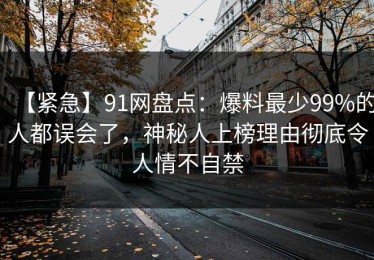 【紧急】91网盘点：爆料最少99%的人都误会了，神秘人上榜理由彻底令人情不自禁