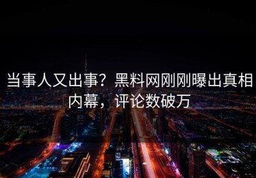 当事人又出事？黑料网刚刚曝出真相内幕，评论数破万