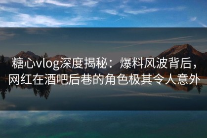 糖心vlog深度揭秘：爆料风波背后，网红在酒吧后巷的角色极其令人意外