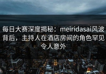 每日大赛深度揭秘：meiridasai风波背后，主持人在酒店房间的角色罕见令人意外