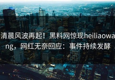 清晨风波再起！黑料网惊现heiliaowang，网红无奈回应：事件持续发酵