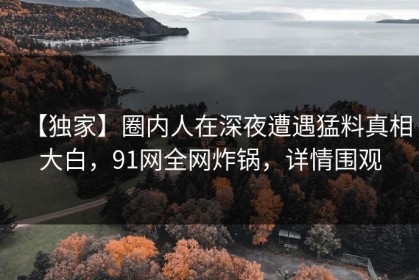 【独家】圈内人在深夜遭遇猛料真相大白，91网全网炸锅，详情围观