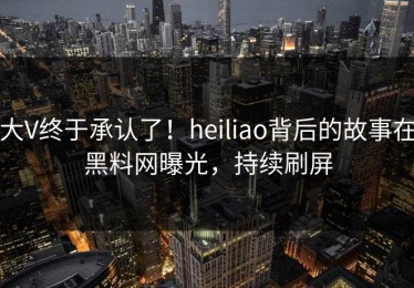大V终于承认了！heiliao背后的故事在黑料网曝光，持续刷屏