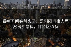 最新丑闻突然火了！黑料网当事人居然出乎意料，评论区炸裂
