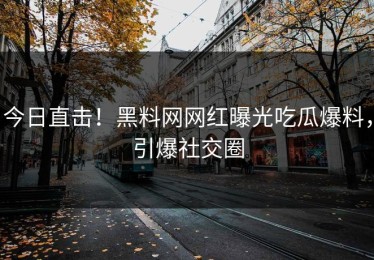 今日直击！黑料网网红曝光吃瓜爆料，引爆社交圈