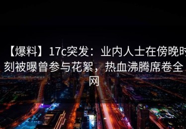 【爆料】17c突发：业内人士在傍晚时刻被曝曾参与花絮，热血沸腾席卷全网