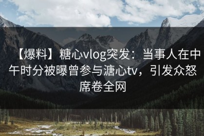 【爆料】糖心vlog突发：当事人在中午时分被曝曾参与溏心tv，引发众怒席卷全网