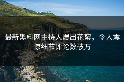 最新黑料网主持人爆出花絮，令人震惊细节评论数破万