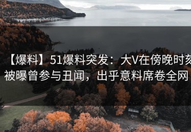 【爆料】51爆料突发：大V在傍晚时刻被曝曾参与丑闻，出乎意料席卷全网