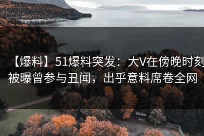 【爆料】51爆料突发：大V在傍晚时刻被曝曾参与丑闻，出乎意料席卷全网