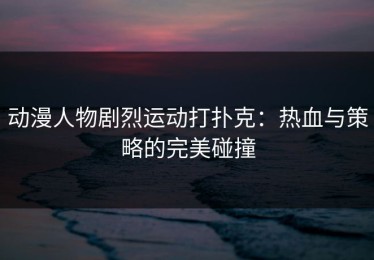 动漫人物剧烈运动打扑克：热血与策略的完美碰撞