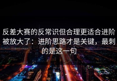 反差大赛的反常识但合理更适合进阶被放大了：进阶思路才是关键，最刺的是这一句