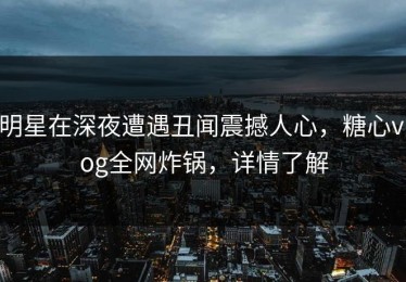 明星在深夜遭遇丑闻震撼人心，糖心vlog全网炸锅，详情了解