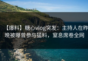 【爆料】糖心vlog突发：主持人在昨晚被曝曾参与猛料，窒息席卷全网