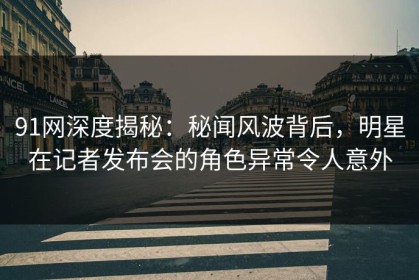 91网深度揭秘：秘闻风波背后，明星在记者发布会的角色异常令人意外