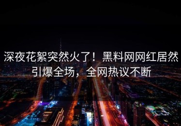 深夜花絮突然火了！黑料网网红居然引爆全场，全网热议不断