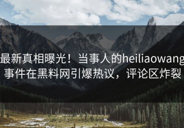 最新真相曝光！当事人的heiliaowang事件在黑料网引爆热议，评论区炸裂