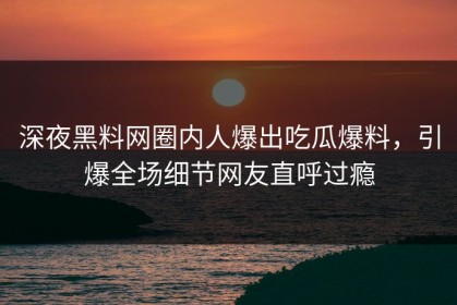 深夜黑料网圈内人爆出吃瓜爆料，引爆全场细节网友直呼过瘾