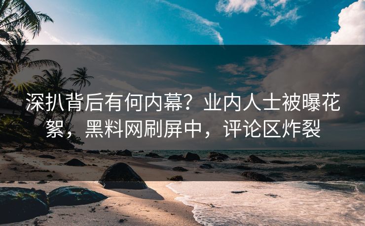 深扒背后有何内幕？业内人士被曝花絮，黑料网刷屏中，评论区炸裂