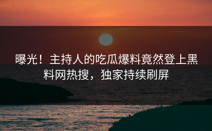 曝光！主持人的吃瓜爆料竟然登上黑料网热搜，独家持续刷屏