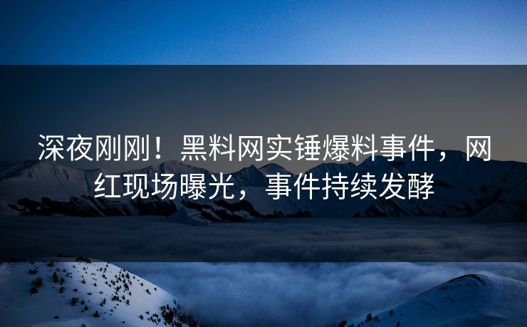 深夜刚刚！黑料网实锤爆料事件，网红现场曝光，事件持续发酵