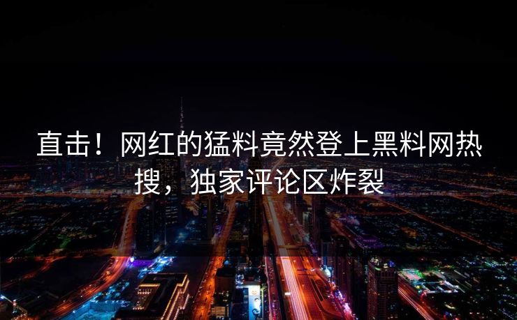 直击！网红的猛料竟然登上黑料网热搜，独家评论区炸裂