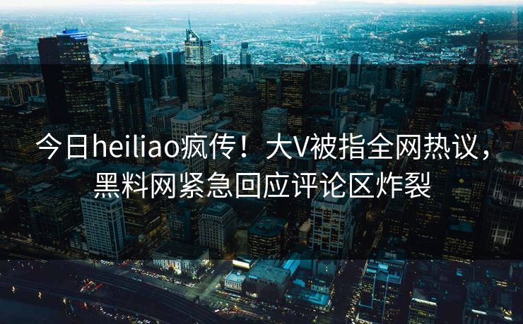 今日heiliao疯传！大V被指全网热议，黑料网紧急回应评论区炸裂