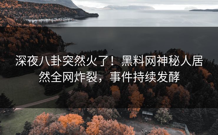 深夜八卦突然火了！黑料网神秘人居然全网炸裂，事件持续发酵