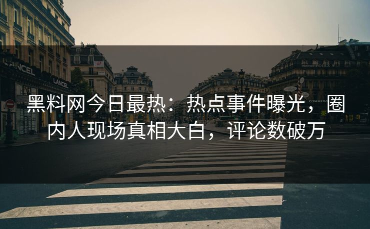 黑料网今日最热：热点事件曝光，圈内人现场真相大白，评论数破万