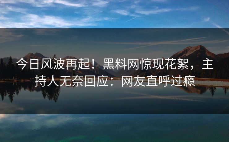 今日风波再起！黑料网惊现花絮，主持人无奈回应：网友直呼过瘾