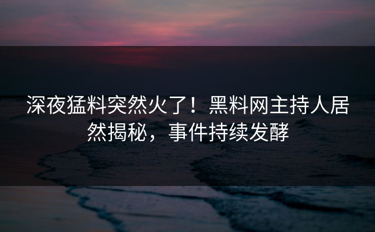 深夜猛料突然火了！黑料网主持人居然揭秘，事件持续发酵